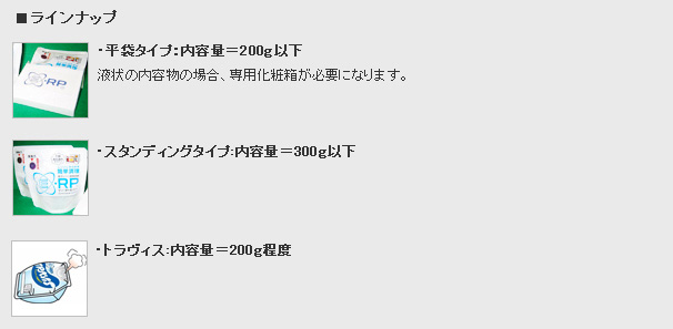 ラインナップ・平袋タイプ：内容量=200g以下（液状の内容物の場合、専用化粧箱が必要になります。）・スタンディングタイプ：内容量=300g以下・トラヴィス：内容量=200g程度